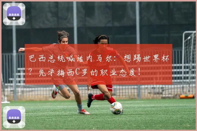 巴西总统喊话内马尔：想踢世界杯？先学梅西C罗的职业态度！