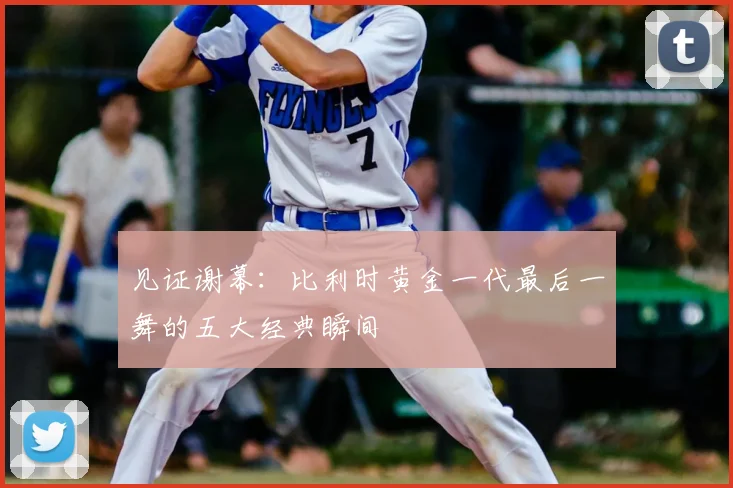 见证谢幕:比利时黄金一代最后一舞的五大经典瞬间