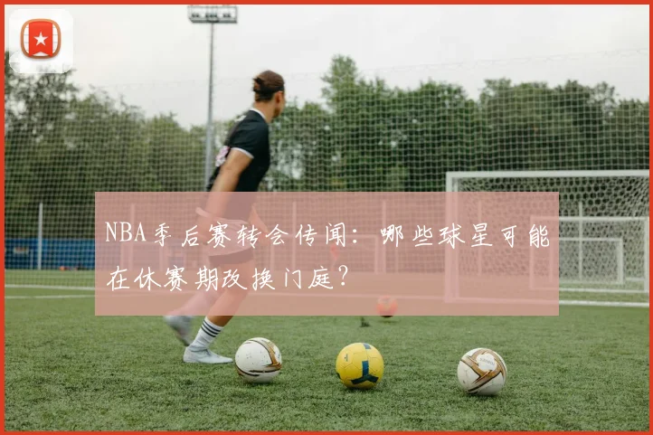 NBA季后赛转会传闻：哪些球星可能在休赛期改换门庭？