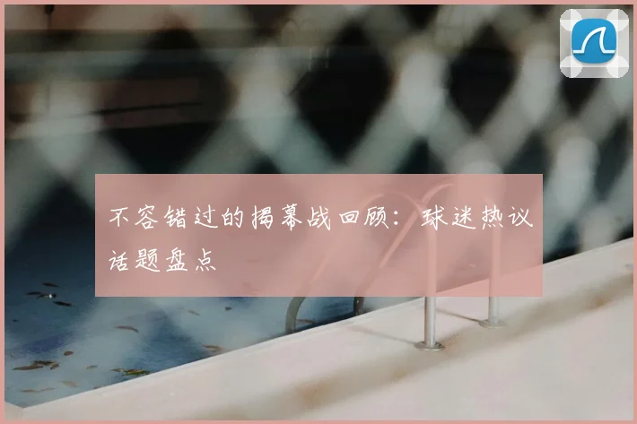 不容错过的揭幕战回顾：球迷热议话题盘点