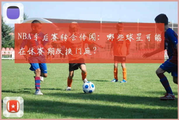 NBA季后赛转会传闻：哪些球星可能在休赛期改换门庭？