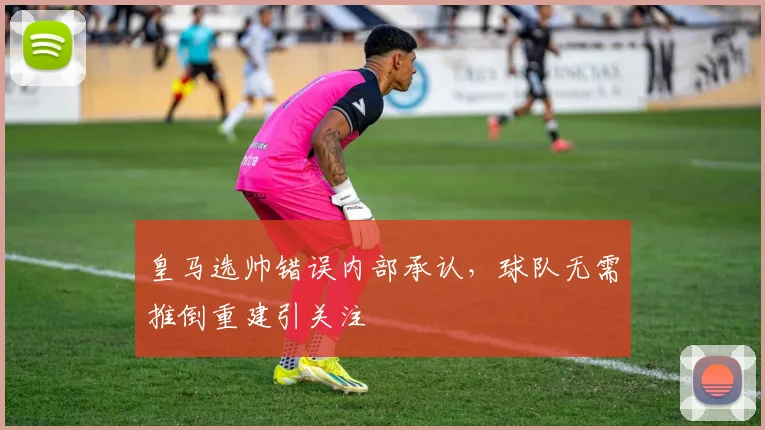 皇马选帅错误内部承认，球队无需推倒重建引关注