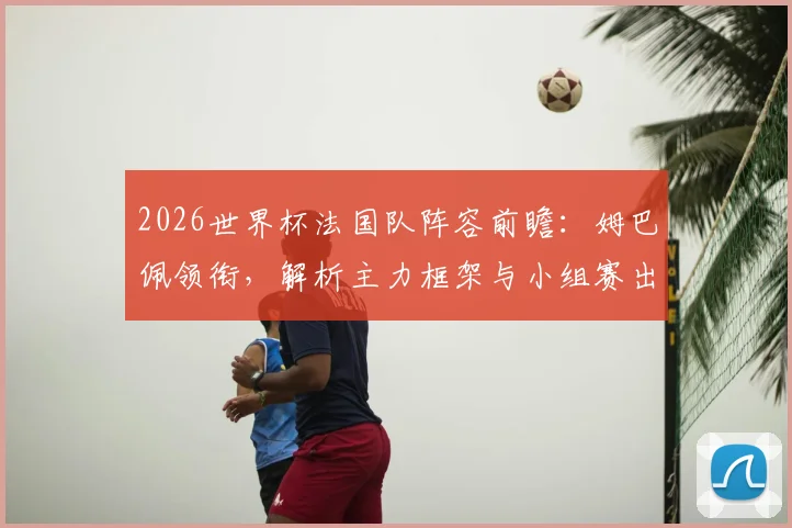 2026世界杯法国队阵容前瞻：姆巴佩领衔，解析主力框架与小组赛出线形势