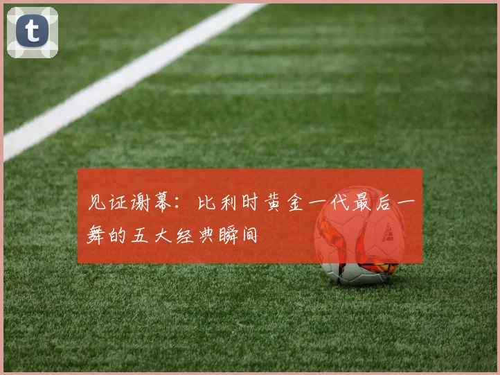 见证谢幕:比利时黄金一代最后一舞的五大经典瞬间