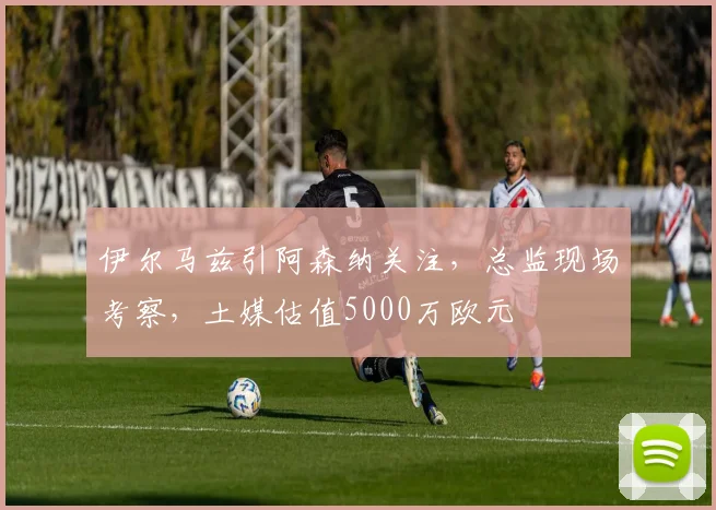 伊尔马兹引阿森纳关注，总监现场考察，土媒估值5000万欧元