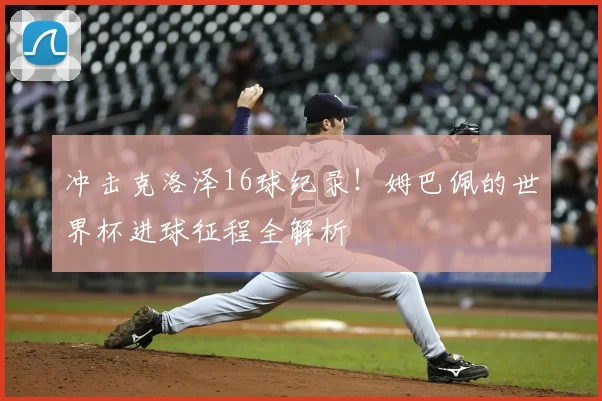 冲击克洛泽16球纪录!姆巴佩的世界杯进球征程全解析