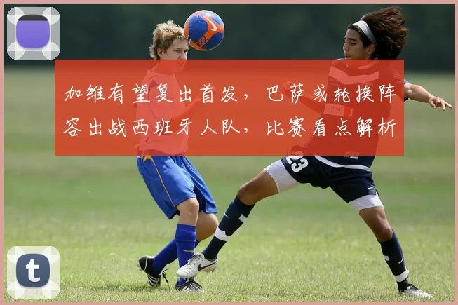 加维有望复出首发，巴萨或轮换阵容出战西班牙人队，比赛看点解析