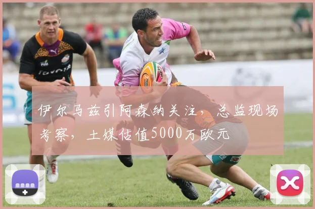 伊尔马兹引阿森纳关注，总监现场考察，土媒估值5000万欧元
