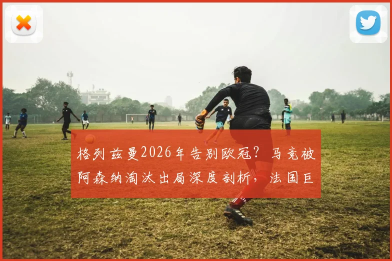 格列兹曼2026年告别欧冠？马竞被阿森纳淘汰出局深度剖析，法国巨星远赴美职联下家预测与影响解读