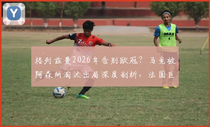 格列兹曼2026年告别欧冠？马竞被阿森纳淘汰出局深度剖析，法国巨星远赴美职联下家预测与影响解读