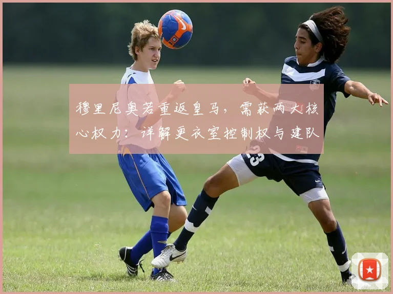 穆里尼奥若重返皇马，需获两大核心权力：详解更衣室控制权与建队话语权