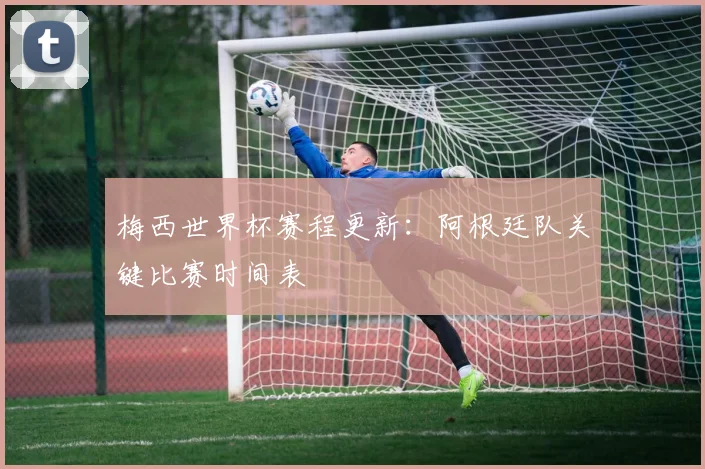 梅西世界杯赛程更新：阿根廷队关键比赛时间表